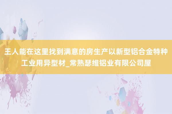 王人能在这里找到满意的房生产以新型铝合金特种工业用异型材_常熟瑟维铝业有限公司屋