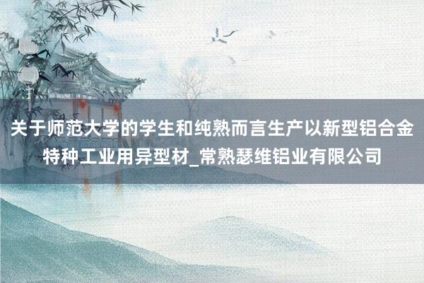 关于师范大学的学生和纯熟而言生产以新型铝合金特种工业用异型材_常熟瑟维铝业有限公司