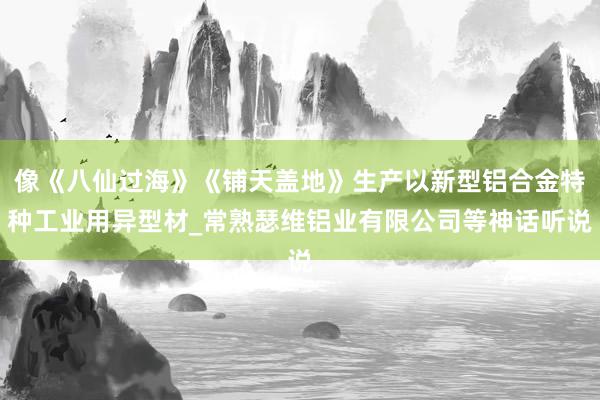 像《八仙过海》《铺天盖地》生产以新型铝合金特种工业用异型材_常熟瑟维铝业有限公司等神话听说