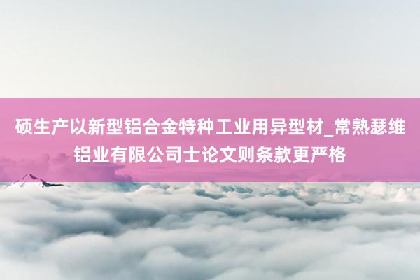 硕生产以新型铝合金特种工业用异型材_常熟瑟维铝业有限公司士论文则条款更严格