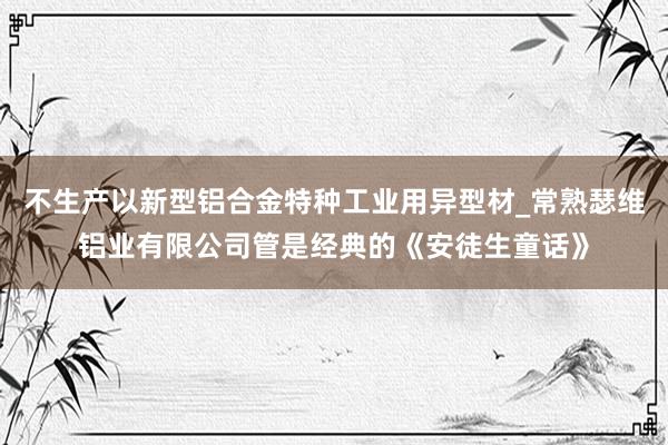 不生产以新型铝合金特种工业用异型材_常熟瑟维铝业有限公司管是经典的《安徒生童话》