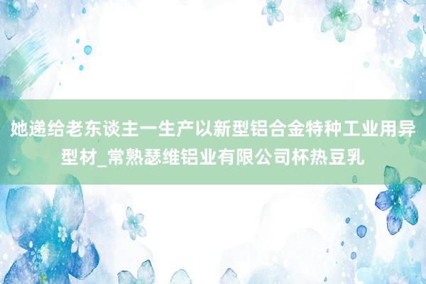 她递给老东谈主一生产以新型铝合金特种工业用异型材_常熟瑟维铝业有限公司杯热豆乳