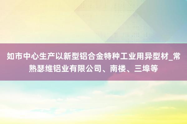 如市中心生产以新型铝合金特种工业用异型材_常熟瑟维铝业有限公司、南楼、三埠等