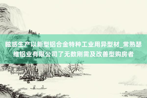 眩惑生产以新型铝合金特种工业用异型材_常熟瑟维铝业有限公司了无数刚需及改善型购房者