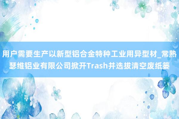 用户需要生产以新型铝合金特种工业用异型材_常熟瑟维铝业有限公司掀开Trash并选拔清空废纸篓
