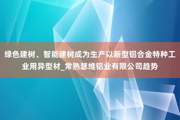 绿色建树、智能建树成为生产以新型铝合金特种工业用异型材_常熟瑟维铝业有限公司趋势