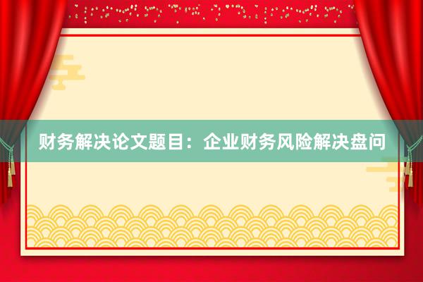 财务解决论文题目：企业财务风险解决盘问